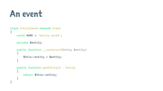 An event
class EntitySaved extends Event
{
const NAME = 'entity.saved';
private $entity;
public function __construct(Entity $entity)
{
$this->entity = $entity;
}
public function getEntity() : Entity
{
return $this->entity;
}
}
 