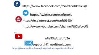 https://www.facebook.com/eSoftToolsOfficial/
https://twitter.com/esofttools
https://in.pinterest.com/esoft0695/
https://www.youtube.com/channel/UClWvvUN
m
Lorem ipsum dolor sit amet, consectetur adipiscing elit, sed do eiusmod tempor nFis93wUzeUfq2A
incididunt ut labore et dolore support [@] esofttools.com
https://www.esofttools.com/imap-backup-migration-tool.html
 