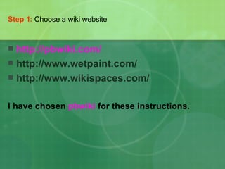Step 1:   Choose a wiki website http:// pbwiki.com / http://www.wetpaint.com/  http://www.wikispaces.com/ I have chosen  pbwiki  for these instructions. 