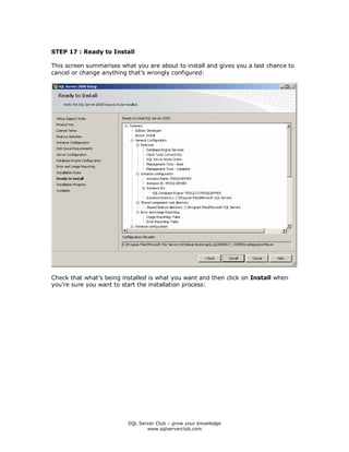 SQL Server Club – grow your knowledge
www.sqlserverclub.com
STEP 17 : Ready to Install
This screen summarises what you are about to install and gives you a last chance to
cancel or change anything that’s wrongly configured:
Check that what’s being installed is what you want and then click on Install when
you’re sure you want to start the installation process:
 