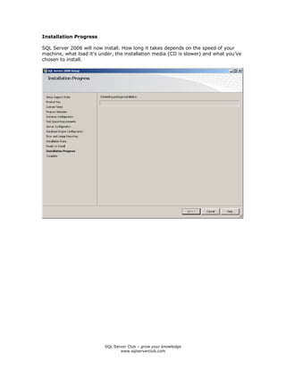 SQL Server Club – grow your knowledge
www.sqlserverclub.com
Installation Progress
SQL Server 2008 will now install. How long it takes depends on the speed of your
machine, what load it’s under, the installation media (CD is slower) and what you’ve
chosen to install.
 