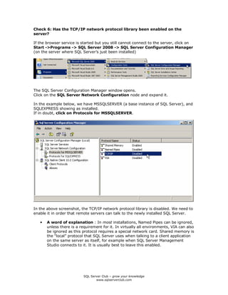 SQL Server Club – grow your knowledge
www.sqlserverclub.com
Check 6: Has the TCP/IP network protocol library been enabled on the
server?
If the browser service is started but you still cannot connect to the server, click on
Start ->Programs -> SQL Server 2008 -> SQL Server Configuration Manager
(on the server where SQL Server’s just been installed)
The SQL Server Configuration Manager window opens.
Click on the SQL Server Network Configuration node and expand it.
In the example below, we have MSSQLSERVER (a base instance of SQL Server), and
SQLEXPRESS showing as installed.
If in doubt, click on Protocols for MSSQLSERVER.
In the above screenshot, the TCP/IP network protocol library is disabled. We need to
enable it in order that remote servers can talk to the newly installed SQL Server.
• A word of explanation : In most installations, Named Pipes can be ignored,
unless there is a requirement for it. In virtually all environments, VIA can also
be ignored as this protocol requires a special network card. Shared memory is
the “local” protocol that SQL Server uses when talking to a client application
on the same server as itself, for example when SQL Server Management
Studio connects to it. It is usually best to leave this enabled.
 