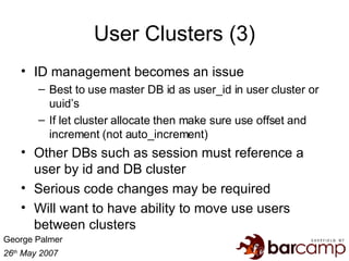 User Clusters (3) ID management becomes an issue Best to use master DB id as user_id in user cluster or uuid’s If let cluster allocate then make sure use offset and increment (not auto_increment) Other DBs such as session must reference a user by id and DB cluster Serious code changes may be required Will want to have ability to move use users between clusters 