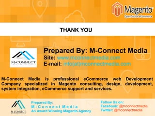 THANK YOU
Prepared By: M-Connect Media
Site: www.mconnectmedia.com
E-mail: info(at)mconnectmedia.com
M-Connect Media is professional eCommerce web Development
Company specialized in Magento consulting, design, development,
system integration, eCommerce support and services.
Prepared By:
M - C o n n e c t M e d i a
An Award Winning Magento Agency
Follow Us on:
Facebook: @mconnectmedia
Twitter: @mconnectmedia
 