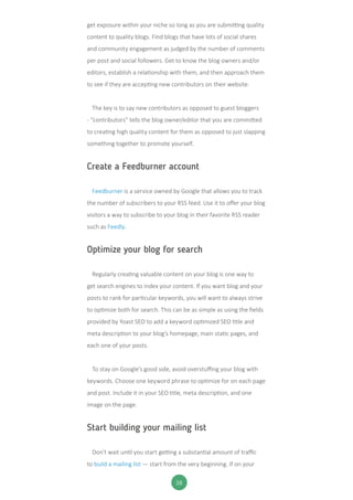38
get exposure within your niche so long as you are submitting quality
content to quality blogs. Find blogs that have lots of social shares
and community engagement as judged by the number of comments
per post and social followers. Get to know the blog owners and/or
editors, establish a relationship with them, and then approach them
to see if they are accepting new contributors on their website.
The key is to say new contributors as opposed to guest bloggers
- “contributors” tells the blog owner/editor that you are committed
to creating high quality content for them as opposed to just slapping
something together to promote yourself.
Create a Feedburner account
Feedburner is a service owned by Google that allows you to track
the number of subscribers to your RSS feed. Use it to offer your blog
visitors a way to subscribe to your blog in their favorite RSS reader
such as Feedly.
Optimize your blog for search
Regularly creating valuable content on your blog is one way to
get search engines to index your content. If you want blog and your
posts to rank for particular keywords, you will want to always strive
to optimize both for search. This can be as simple as using the fields
provided by Yoast SEO to add a keyword optimized SEO title and
meta description to your blog’s homepage, main static pages, and
each one of your posts.
To stay on Google’s good side, avoid overstuffing your blog with
keywords. Choose one keyword phrase to optimize for on each page
and post. Include it in your SEO title, meta description, and one
image on the page.
Start building your mailing list
Don’t wait until you start getting a substantial amount of traffic
to build a mailing list — start from the very beginning. If on your
 