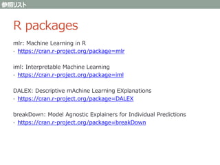 R packages
mlr: Machine Learning in R
• https://cran.r-project.org/package=mlr
iml: Interpretable Machine Learning
• https://cran.r-project.org/package=iml
DALEX: Descriptive mAchine Learning EXplanations
• https://cran.r-project.org/package=DALEX
breakDown: Model Agnostic Explainers for Individual Predictions
• https://cran.r-project.org/package=breakDown
参照リスト
 