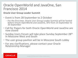 Copyright © 2014 Oracle and/or its affiliates. All rights reserved. |
Oracle OpenWorld and JavaOne, San
Francisco 2014
• Event is from 28 September to 2 October
– For the first time, Oracle User Group Leader Summit will be hosted
before Oracle OpenWorld and JavaOne, SFO from 25 September to
26 September
• Call for Papers for both Oracle OpenWorld and JavaOne are
now closed
• Sunday Users Forum will take place Sunday September 28th
in Moscone West and South
• The user group pavilion will be in Moscone South Lobby
• For any clarifications, please contact your Oracle
Relationship Manager
Oracle User Group Leader Summit
 