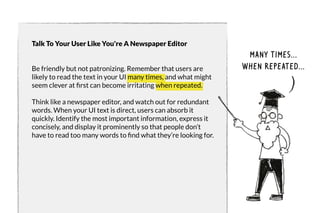 Talk To Your User Like You're A Newspaper Editor 
Be friendly but not patronizing. Remember that users are 
likely to read the text in your UI many times, and what might 
seem clever at first can become irritating when repeated. 
Think like a newspaper editor, and watch out for redundant 
words. When your UI text is direct, users can absorb it 
quickly. Identify the most important information, express it 
concisely, and display it prominently so that people don’t 
have to read too many words to find what they’re looking for. 
Many times... 
when repeated... 
 