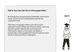 Talk To Your User Like You're A Newspaper Editor 
Be friendly but not patronizing. Remember, what seems 
clever at first can be irritating when read for the 
umpteenth time. 
Think like a newspaper editor, and watch out for 
redundant words. When your UI text is direct, users can 
absorb it quickly. Identify the most important 
information, express it concisely, and display it 
prominently so that people don’t have to read too many 
words to find what they’re looking for. 
sweet. 
 