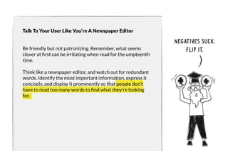 Talk To Your User Like You're A Newspaper Editor 
Be friendly but not patronizing. Remember, what seems 
clever at first can be irritating when read for the umpteenth 
time. 
Think like a newspaper editor, and watch out for redundant 
words. Identify the most important information, express it 
concisely, and display it prominently so that people don’t 
have to read too many words to find what they’re looking 
for. 
negatives suck. 
flip it. 
 
