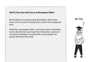 Talk To Your User Like You're A Newspaper Editor 
Be friendly but not patronizing. Remember, what seems 
clever at first can be irritating when read for the umpteenth 
time. 
Think like a newspaper editor, and watch out for redundant 
words. Identify the most important information, express it 
concisely, and display it prominently so that people can 
quickly find what they need. 
better. 
 