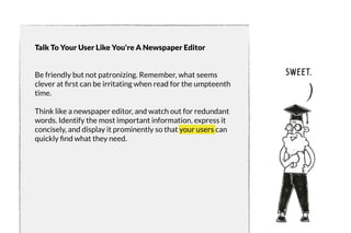 Talk To Your User Like You're A Newspaper Editor 
Be friendly but not patronizing. Remember, what seems 
clever at first can be irritating when read for the umpteenth 
time. 
Think like a newspaper editor, and watch out for redundant 
words. Identify the most important information, express it 
concisely, and display it prominently so that your users can 
quickly find what they need. 
sweet. 
 