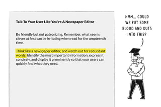 Talk To Your User Like You're A Newspaper Editor 
Be friendly but not patronizing. Remember, what seems 
clever at first can be irritating when read for the umpteenth 
time. 
Think like a newspaper editor, and watch out for redundant 
words. Identify the most important information, express it 
concisely, and display it prominently so that your users can 
quickly find what they need. 
hmm... could 
we put some 
blood and guts 
into this? 
 