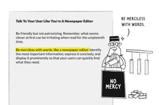 Talk To Your User Like You're A Newspaper Editor 
Be friendly but not patronizing. Remember, what seems 
clever at first can be irritating when read for the umpteenth 
time. 
Be merciless with words, like a newspaper editor. Identify 
the most important information, express it concisely, and 
display it prominently so that your users can quickly find 
what they need. 
no 
mercy 
be merciless 
with words. 
 
