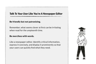 Talk To Your User Like You're A Newspaper Editor 
Be friendly but not patronizing. 
Remember, what seems clever at first can be irritating 
when read for the umpteenth time. 
Be merciless with words. 
Like a newspaper editor. Identify critical information, 
express it concisely, and display it prominently so that 
your users can quickly find what the y need. 
 