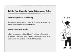 Talk To Your User Like You're A Newspaper Editor 
Be friendly but not patronizing. 
Remember, what seems clever at first can be irritating 
when read for the umpteenth time. 
Be merciless with words. 
Like a newspaper editor. Identify critical information, 
express it concisely, and display it prominently so that 
your users can quickly find what the y need. 
a list! 
 