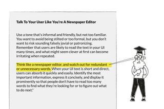 Talk To Your User Like You're A Newspaper Editor 
Use a tone that’s informal and friendly, but not too familiar. 
You want to avoid being stilted or too formal, but you don’t 
want to risk sounding falsely jovial or patronizing. 
Remember that users are likely to read the text in your UI 
many times, and what might seem clever at first can become 
irritating when repeated. 
Think like a newspaper editor, and watch out for redundant 
or unnecessary words. When your UI text is short and direct, 
users can absorb it quickly and easily. Identify the most 
important information, express it concisely, and display it 
prominently so that people don’t have to read too many 
words to find what they’re looking for or to figure out what 
to do next." 
 