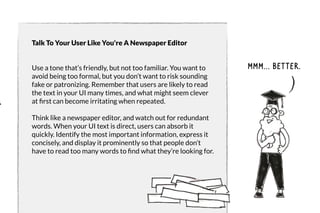 Talk To Your User Like You're A Newspaper Editor 
Use a tone that’s friendly, but not too familiar. You want to 
avoid being too formal, but you don’t want to risk sounding 
fake or patronizing. Remember that users are likely to read 
the text in your UI many times, and what might seem clever 
at first can become irritating when repeated. 
Think like a newspaper editor, and watch out for redundant 
words. When your UI text is direct, users can absorb it 
quickly. Identify the most important information, express it 
concisely, and display it prominently so that people don’t 
have to read too many words to find what they’re looking for. 
Mmm... Better. 
 
