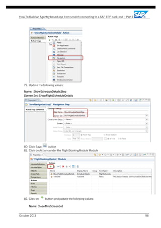 How To Build an Agentry based app from scratch connecting to a SAP ERP back-end – Part 1

79. Update the following values:
Name: ShowScheduleDetailsStep
Screen Set: ShowFlightScheduleDetails

80. Click Save
button
81. Click on Actions under the FlightBookingModule Module

82. Click on

button and update the following values:

Name: CloseThisScreenSet
October 2013

96

 
