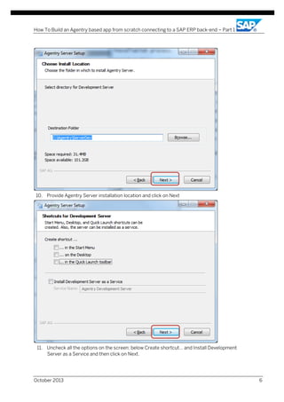 How To Build an Agentry based app from scratch connecting to a SAP ERP back-end – Part 1

10. Provide Agentry Server installation location and click on Next

11. Uncheck all the options on the screen: below Create shortcut… and Install Development
Server as a Service and then click on Next.

October 2013

6

 