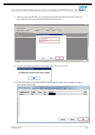 How To Build an Agentry based app from scratch connecting to a SAP ERP back-end – Part 1

7. When you first start the ATE, you will need to provide the User ID and Password, which are
the credentials used to log into the SAP ERP back-end system.

8. Next you will need to provide the server login information. Click on OK.

9. In the next window you should be able to see the Agentry Server that is already running on
your system. Click on OK.

October 2013

112

 