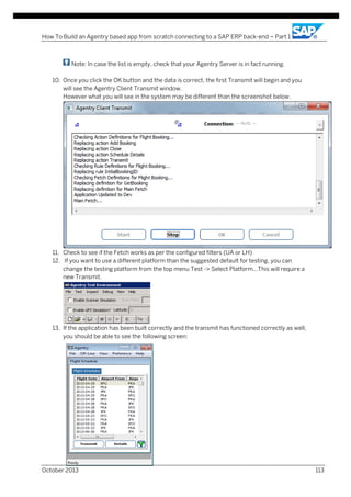 How To Build an Agentry based app from scratch connecting to a SAP ERP back-end – Part 1

Note: In case the list is empty, check that your Agentry Server is in fact running.
10. Once you click the OK button and the data is correct, the first Transmit will begin and you
will see the Agentry Client Transmit window.
However what you will see in the system may be different than the screenshot below.

11. Check to see if the Fetch works as per the configured filters (UA or LH)
12. If you want to use a different platform than the suggested default for testing, you can
change the testing platform from the top menu Test -> Select Platform…This will require a
new Transmit.

13. If the application has been built correctly and the transmit has functioned correctly as well,
you should be able to see the following screen:

October 2013

113

 