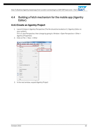 How To Build an Agentry based app from scratch connecting to a SAP ERP back-end – Part 1

4.4

Building a Fetch mechanism for the mobile app (Agentry
Editor)

4.4.1 Create an Agentry Project
1.

Launch Eclipse in Agentry Perspective (The file should be located on C:/Agentry Editor on
your system)
If it’s in Java Perspective, then change by going to: Window > Open Perspective > Other >
Agentry (Properties)
2. Click on File -> New -> Other

3. In the next window, expand Agentry Project

October 2013

32

 