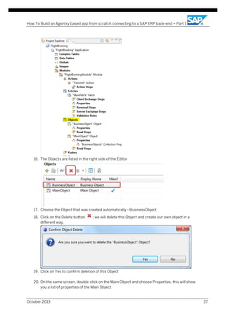 How To Build an Agentry based app from scratch connecting to a SAP ERP back-end – Part 1

16. The Objects are listed in the right side of the Editor

17. Choose the Object that was created automatically - BusinessObject
18. Click on the Delete button
different way.

; we will delete this Object and create our own object in a

19. Click on Yes to confirm deletion of this Object
20. On the same screen, double-click on the Main Object and choose Properties, this will show
you a list of properties of the Main Object

October 2013

37

 
