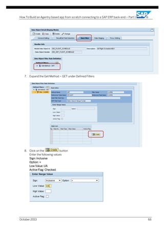 How To Build an Agentry based app from scratch connecting to a SAP ERP back-end – Part 1

7. Expand the Get Method – GET under Defined Filters

8. Click on the
button
Enter the following values
Sign: Inclusive
Option: =
Low Value: UA
Active Flag: Checked

October 2013

66

 