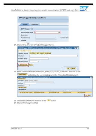How To Build an Agentry based app from scratch connecting to a SAP ERP back-end – Part 1

14. Click on the

next to the BAPI Wrapper Name:

15. Enter Function Module Name as ZXX_BAPI_GET_FLIGHT_SCHEDULE and click on the
button (Use the source code given in the Appendix of this document)

16. Choose the BAPI Name and click on the
17. Click on the Assignment tab

October 2013

button

68

 