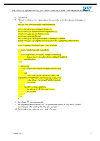How To Build an Agentry based app from scratch connecting to a SAP ERP back-end – Part 1

6. Click Finish
7. This will create an empty class, replace the source file of this Java Class with this source
code:
package com.syclo.sap.sflight.customer.steplet;
import com.syclo.agentry.AgentryException;
import com.syclo.agentry.BusinessLogicException;
import com.syclo.agentry.FetchSession;
import com.syclo.sap.Steplet;
import com.syclo.sap.sflight.customer.object.FlightSchedule;
import com.syclo.sap.sflight.customer.stephandler.FlightScheduleStephandler;
public class FlightScheduleSteplet extends Steplet{
public FlightSchedule[] _returnData;
public FlightScheduleSteplet(FetchSession session)
throws AgentryException, BusinessLogicException {
super(session);
}
@Override
public boolean execute() throws AgentryException {
try{
FlightScheduleStephandler handler = new
FlightScheduleStephandler((com.syclo.sap.User)_user);
_returnData = handler.getFlightSchedules();
return true;
}
catch(Throwable exception){
throwExceptionToClient(exception);
return false;
}
}
}
8. Click Save
button to save file
9. You might notice some errors, you can ignore them for now as they will be resolved
automatically after creating the other Java Classes
10. Right-click on src folder and select New > Package

October 2013

72

 