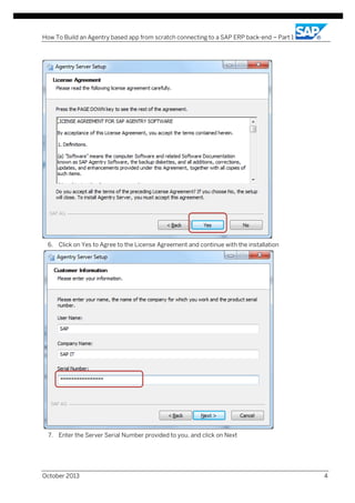 How To Build an Agentry based app from scratch connecting to a SAP ERP back-end – Part 1

6. Click on Yes to Agree to the License Agreement and continue with the installation

7. Enter the Server Serial Number provided to you, and click on Next

October 2013

4

 