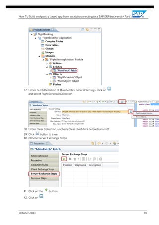 How To Build an Agentry based app from scratch connecting to a SAP ERP back-end – Part 1

37. Under Fetch Definition of MainFetch > General Settings, click on
and select FlightScheduleCollection

38. Under Clear Collection, uncheck Clear client data before transmit?
39. Click
button to save
40. Choose Server Exchange Steps

41. Click on the

button

42. Click on

October 2013

85

 