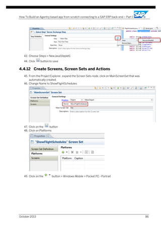 How To Build an Agentry based app from scratch connecting to a SAP ERP back-end – Part 1

43. Choose Steps > NewJavaSteplet1
44. Click

button to save

4.4.12 Create Screens, Screen Sets and Actions
45. From the Project Explorer, expand the Screen Sets node, click on MainScreenSet that was
automatically created.
46. Change Name to ShowFlightSchedules

47. Click on the
button
48. Click on Platforms

49. Click on the

October 2013

button > Windows Mobile > Pocket PC - Portrait

86

 