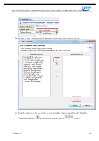 How To Build an Agentry based app from scratch connecting to a SAP ERP back-end – Part 1

54. We need to select the columns that we want to show up on the screen (on device)

55. Select the following in the same order as below; to add a Property, select from the Available
Properties and click on

October 2013

and to re-order you can use the

buttons

88

 