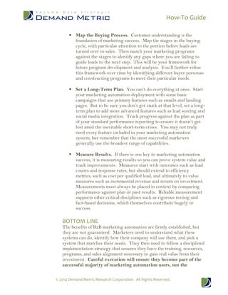 How-To Guide
© 2014 Demand Metric Research Corporation. All Rights Reserved.
 Map the Buying Process. Customer understanding is the
foundation of marketing success. Map the stages in the buying
cycle, with particular attention to the portion before leads are
turned over to sales. Then match your marketing programs
against the stages to identify any gaps where you are failing to
guide leads to the next step. This will be your framework for
future program development and analysis. You’ll further refine
this framework over time by identifying different buyer personas
and constructing programs to meet their particular needs.
 Set a Long-Term Plan. You can’t do everything at once. Start
your marketing automation deployment with some basic
campaigns that use primary features such as emails and landing
pages. But to be sure you don’t get stuck at that level, set a long-
term plan to add more advanced features such as lead scoring and
social media integration. Track progress against the plan as part
of your standard performance reporting to ensure it doesn’t get
lost amid the inevitable short-term crises. You may not truly
need every feature included in your marketing automation
system, but remember that the most successful marketers
generally use the broadest range of capabilities.
 Measure Results. If there is one key to marketing automation
success, it is measuring results so you can prove system value and
track improvements. Measures start with outcomes such as lead
counts and response rates, but should extend to efficiency
metrics, such as cost per qualified lead, and ultimately to value
measures such as incremental revenue and return on investment.
Measurements must always be placed in context by comparing
performance against plan or past results. Reliable measurement
supports other critical disciplines such as rigorous testing and
fact-based decisions, which themselves contribute hugely to
success.
BOTTOM LINE
The benefits of B2B marketing automation are firmly established, but
they are not guaranteed. Marketers need to understand what these
systems can do, identify how their company will use them, and pick a
system that matches their needs. They then need to follow a disciplined
implementation strategy that ensures they have the training, resources,
programs, and sales alignment necessary to gain real value from their
investment. Careful execution will ensure they become part of the
successful majority of marketing automation users, not the
 