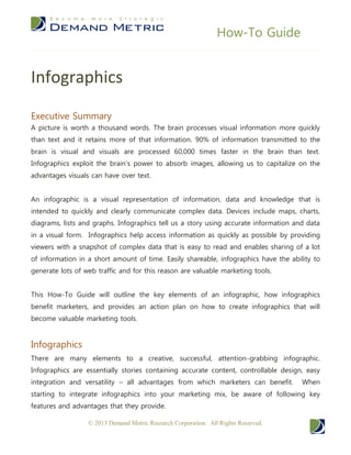 How-To Guide


Infographics
Executive Summary
A picture is worth a thousand words. The brain processes visual information more quickly
than text and it retains more of that information. 90% of information transmitted to the
brain is visual and visuals are processed 60,000 times faster in the brain than text.
Infographics exploit the brain’s power to absorb images, allowing us to capitalize on the
advantages visuals can have over text.


An infographic is a visual representation of information, data and knowledge that is
intended to quickly and clearly communicate complex data. Devices include maps, charts,
diagrams, lists and graphs. Infographics tell us a story using accurate information and data
in a visual form. Infographics help access information as quickly as possible by providing
viewers with a snapshot of complex data that is easy to read and enables sharing of a lot
of information in a short amount of time. Easily shareable, infographics have the ability to
generate lots of web traffic and for this reason are valuable marketing tools.


This How-To Guide will outline the key elements of an infographic, how infographics
benefit marketers, and provides an action plan on how to create infographics that will
become valuable marketing tools.


Infographics
There are many elements to a creative, successful, attention-grabbing infographic.
Infographics are essentially stories containing accurate content, controllable design, easy
integration and versatility – all advantages from which marketers can benefit.        When
starting to integrate infographics into your marketing mix, be aware of following key
features and advantages that they provide.

                  © 2013 Demand Metric Research Corporation. All Rights Reserved.
 