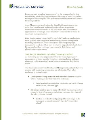 How-To Guide
© 2014 Demand Metric Research Corporation. All Rights Reserved.
In our context, we define “management” as the process of collecting,
maintaining, controlling, upgrading and disposing of assets to produce
the highest marketing and sales performance enhancements and achieve
the strongest ROI.
Asset Management applications for Sales Enablement support the
collection, consolidation and curation of the knowledge-based
information to be distributed to the sales team. The focus of these
applications is to manage access to content and collateral to make the
sales team more productive.
Once simple version control and/or check-in/check-out mechanisms,
these systems now integrate with marketing content management,
marketing automation, brand control and marketing campaign
management solutions. They have evolved to support sophisticated use
hierarchies based on customer type, channels, distributors and
globalization requirements.
THE SALES BENEFITS OF ASSET MANAGEMENT
As marketing and sales organizations become more aligned, asset
management systems must be viewed as a joint marketing and sales
advantage rather than simply a marketing resource and distribution
center.
The Sales Enablement benefits of Asset Management, particularly when
coupled with marketing automation, are substantial. They allow
marketing organizations to:
 Develop marketing materials that are sales-centric based on
what is working in the field with real customers.
 Sales benefits from optimized content for each type of sales
situation and customer type.
 Distribute content assets more effectively by creating content
groups by type of customers, industries, customer size, stage of
the sales cycle and channel.
 Content is preloaded and packaged for each stage of the
sales cycle so sales teams don’t have to “reinvent the
wheel.”
 