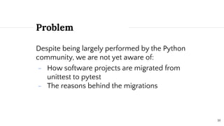 10
Problem
Despite being largely performed by the Python
community, we are not yet aware of:
- How software projects are migrated from
unittest to pytest
- The reasons behind the migrations
 