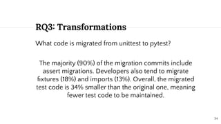 RQ3: Transformations
What code is migrated from unittest to pytest?
The majority (90%) of the migration commits include
assert migrations. Developers also tend to migrate
ﬁxtures (18%) and imports (13%). Overall, the migrated
test code is 34% smaller than the original one, meaning
fewer test code to be maintained.
34
 