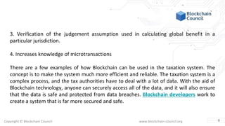 Copyright © Blockchain Council www.blockchain-council.org
3. Verification of the judgement assumption used in calculating global benefit in a
particular jurisdiction.
4. Increases knowledge of microtransactions
There are a few examples of how Blockchain can be used in the taxation system. The
concept is to make the system much more efficient and reliable. The taxation system is a
complex process, and the tax authorities have to deal with a lot of data. With the aid of
Blockchain technology, anyone can securely access all of the data, and it will also ensure
that the data is safe and protected from data breaches. Blockchain developers work to
create a system that is far more secured and safe.
6
 