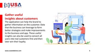 6
www.usawebdzines.com
Gather useful
insights about customers
The application can help the brand to
gather information on the customer. Data
that the business can leverage to form
better strategies and make improvements
to the business and app. These useful
insights can also be used to convert all
users into real customers first and then
later win their loyalty.
 