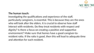 The human touch:
Investigating the qualifications and experience of the staff,
particularly caregivers, is essential. This is because they are the ones
who will look after the elders. It is crucial to observe how staff
interact with residents. Do they treat residents with respect and
dignity? Is there a focus on creating a positive and supportive
environment? Make sure that homes have a good caregiver-to-
resident ratio. If the ratio is good, then this will lead to adequate time
and attention for each resident.
 