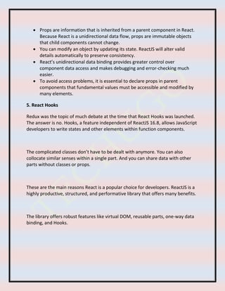  Props are information that is inherited from a parent component in React.
Because React is a unidirectional data flow, props are immutable objects
that child components cannot change.
 You can modify an object by updating its state. ReactJS will alter valid
details automatically to preserve consistency.
 React’s unidirectional data binding provides greater control over
component data access and makes debugging and error-checking much
easier.
 To avoid access problems, it is essential to declare props in parent
components that fundamental values must be accessible and modified by
many elements.
5. React Hooks
Redux was the topic of much debate at the time that React Hooks was launched.
The answer is no. Hooks, a feature independent of ReactJS 16.8, allows JavaScript
developers to write states and other elements within function components.
The complicated classes don’t have to be dealt with anymore. You can also
collocate similar senses within a single part. And you can share data with other
parts without classes or props.
These are the main reasons React is a popular choice for developers. ReactJS is a
highly productive, structured, and performative library that offers many benefits.
The library offers robust features like virtual DOM, reusable parts, one-way data
binding, and Hooks.
 