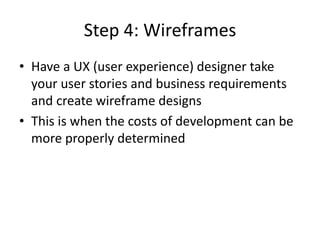 Step 4: Wireframes
• Have a UX (user experience) designer take
your user stories and business requirements
and create wireframe designs
• This is when the costs of development can be
more properly determined
 