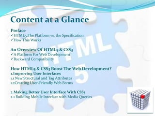 Content at a Glance
Preface
HTML5:The Platform vs. the Specification
How This Works
An Overview Of HTML5 & CSS3
A Platform For Web Development
Backward Compatibility
How HTML5 & CSS3 Boost The Web Development?
1.Improving User Interfaces
1.1 New Structural and Tag Attributes
1.2Creating User-Friendly Web Forms
2.Making Better User Interface With CSS3
2.1 Building Mobile Interface with Media Queries
 