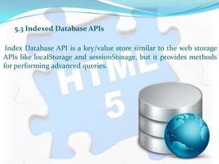 5.3 Indexed Database APIs
Index Database API is a key/value store similar to the web storage
APIs like localStorage and sessionStorage, but it provides methods
for performing advanced queries.
 