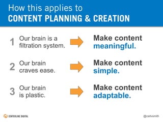 @caitvsmith
Our brain is a
filtration system.1 Make content
meaningful.
Our brain
craves ease.2 Make content
simple.
Our brain
is plastic.3 Make content
adaptable.
IN A NUTSHELL: About HumansHow this applies to
CONTENT PLANNING & CREATION
 
