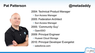 Pat Patterson

@metadaddy
2004: Technical Product Manager
• Sun Access Manager

2005: Federation Architect
• Sun Access Manager

2005: „Community Guy‟
• OpenSSO

2009: Principal Engineer
• Huawei Cloud Storage

2010: Principal Developer Evangelist
• salesforce.com

 