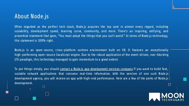 Often regarded as the perfect tech stack, Node.js acquires the top spot in almost every regard, including
scalability, development speed, learning curve, community, and more. There’s an inspiring, edifying, and
proverbial statement that goes, “You must adopt the things that you can’t avoid.” In terms of Node.js technology,
this statement is 100% right.
Node.js is an open-source, cross-platform runtime environment built on V8. It features an exceptionally
high-performing open-source JavaScript engine. Due to the robust application of the event-driven, non-blocking
I/O paradigm, this technology managed to gain momentum to a great extent.
To put things simply, you should contact a Node.js app development services company if you want to build fast,
scalable network applications that consume real-time information. With the services of one such Node.js
development agency, you will receive an app with high-end performance. Here are a few of the perks of Node.js
development.
About Node.js
 